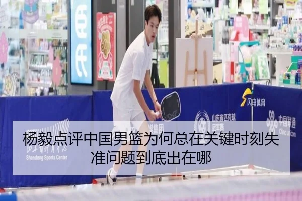 杨毅点评中国男篮为何总在关键时刻失准问题到底出在哪