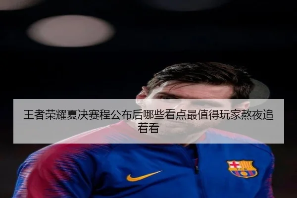 王者荣耀夏决赛程公布后哪些看点最值得玩家熬夜追着看