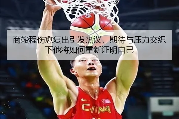 商竣程伤愈复出引发热议，期待与压力交织下他将如何重新证明自己